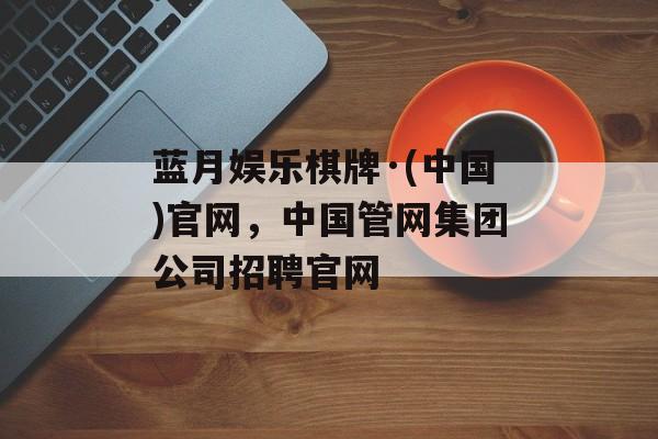 蓝月娱乐棋牌·(中国)官网，中国管网集团公司招聘官网